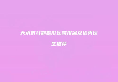天水市耳部整形医院排名及优秀医生推荐
