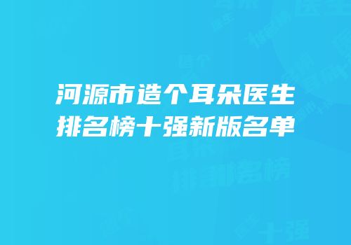 河源市造个耳朵医生排名榜十强新版名单