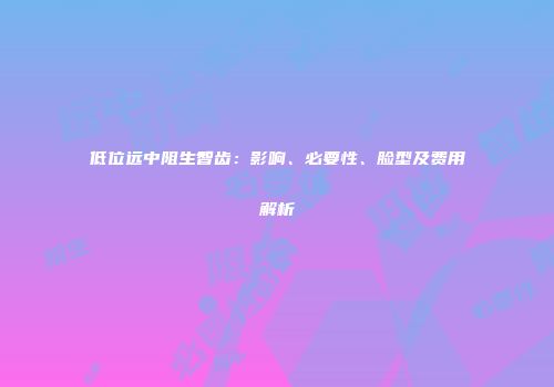 低位远中阻生智齿：影响、必要性、脸型及费用解析