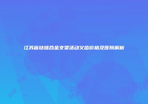 江苏省钴铬合金支架活动义齿价格及医院解析