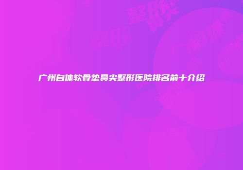 广州自体软骨垫鼻尖整形医院排名前十介绍