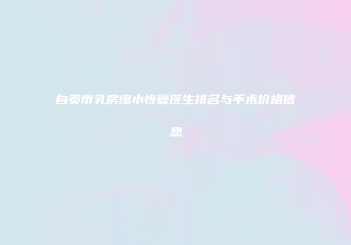 自贡市乳房缩小恢复医生排名与手术价格信息
