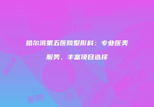 哈尔滨第五医院整形科：专业医美服务，丰富项目选择