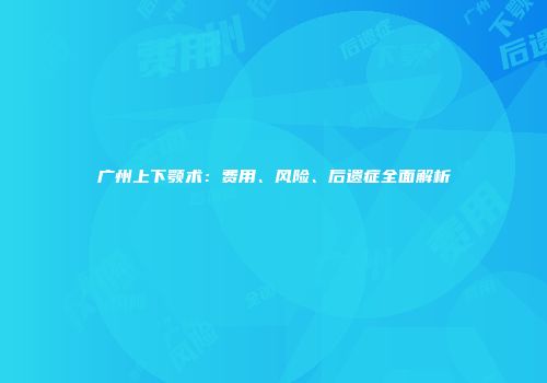 广州上下颚术：费用、风险、后遗症全面解析