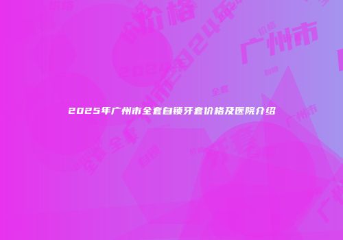 2025年广州市全套自锁牙套价格及医院介绍