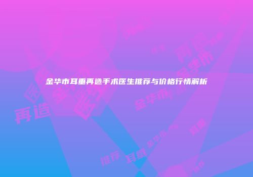 金华市耳垂再造手术医生推荐与价格行情解析