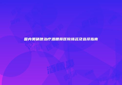 国内奥硝唑治疗酒糟鼻医院排名及选择指南