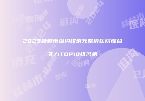 2025桂林市泪沟纹填充整形医院综合实力TOP10排名榜