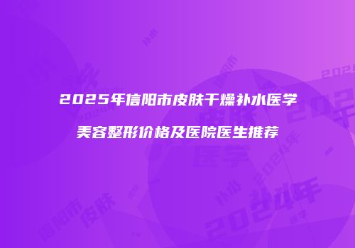2025年信阳市皮肤干燥补水医学美容整形价格及医院医生推荐