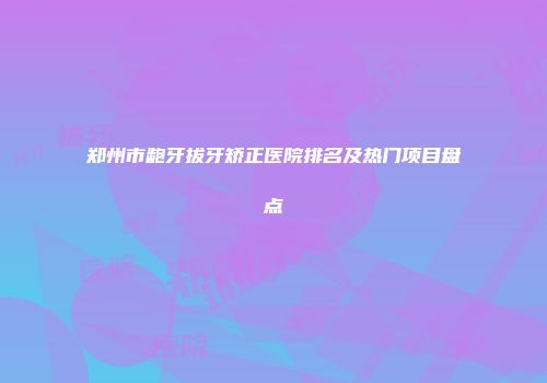 郑州市龅牙拔牙矫正医院排名及热门项目盘点