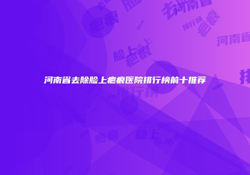 河南省去除脸上疤痕医院排行榜前十推荐
