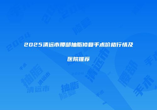 2025清远市腰部抽脂修复手术价格行情及医院推荐