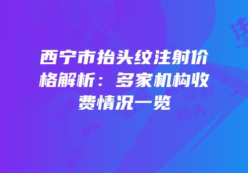 西宁市抬头纹注射价格解析：多家机构收费情况一览