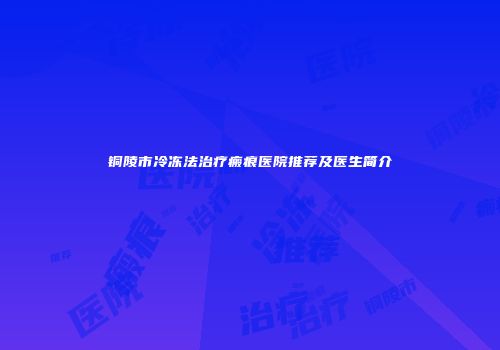 铜陵市冷冻法治疗瘢痕医院推荐及医生简介