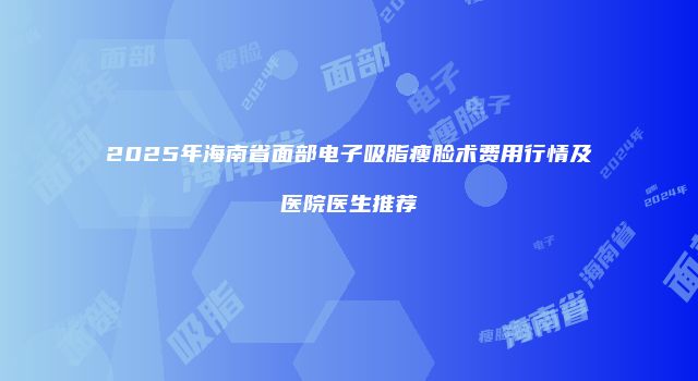 2025年海南省面部电子吸脂瘦脸术费用行情及医院医生推荐
