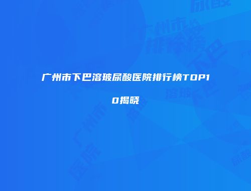 广州市下巴溶玻尿酸医院排行榜TOP10揭晓