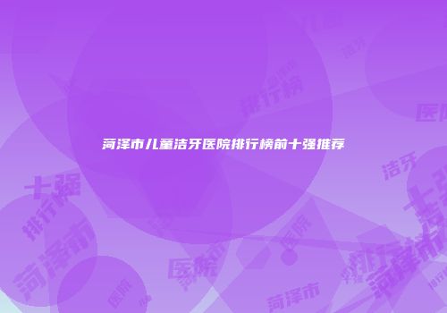 菏泽市儿童洁牙医院排行榜前十强推荐