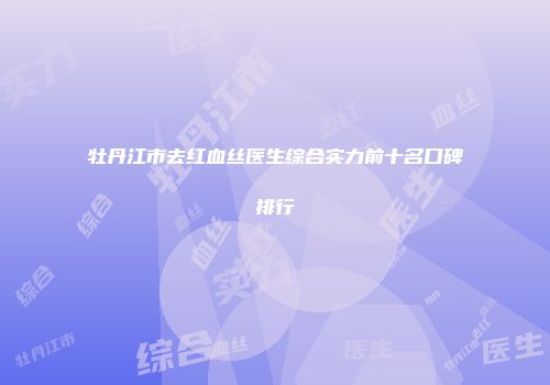 牡丹江市去红血丝医生综合实力前十名口碑排行