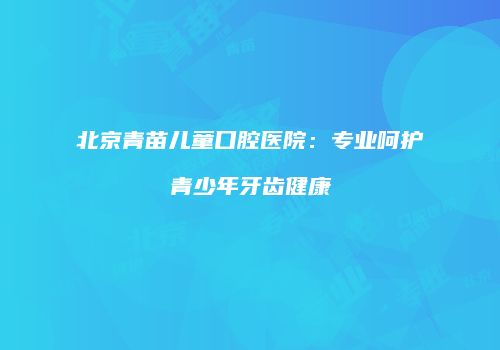 北京青苗儿童口腔医院：专业呵护青少年牙齿健康