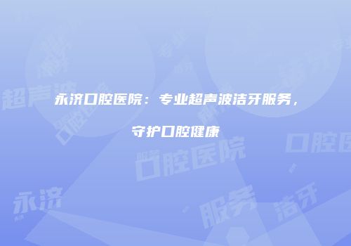 永济口腔医院：专业超声波洁牙服务，守护口腔健康