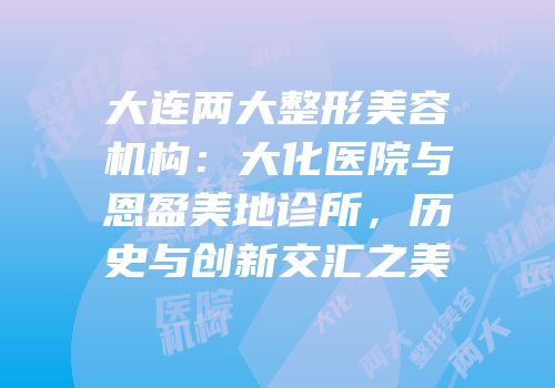 大连两大整形美容机构：大化医院与恩盈美地诊所，历史与创新交汇之美