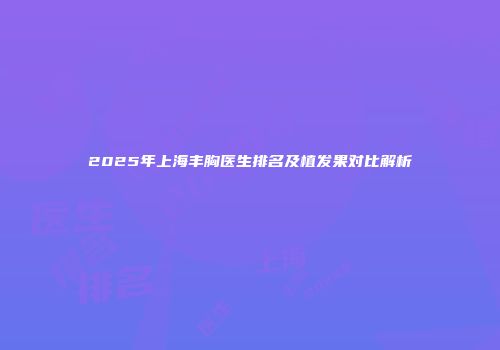 2025年上海丰胸医生排名及植发果对比解析