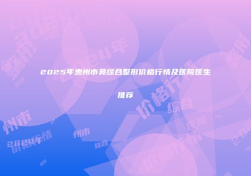2025年惠州市鼻综合整形价格行情及医院医生推荐