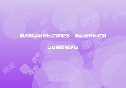 国内宽脸颧骨医院哪家强：宽脸颧骨医院前50强权威评点