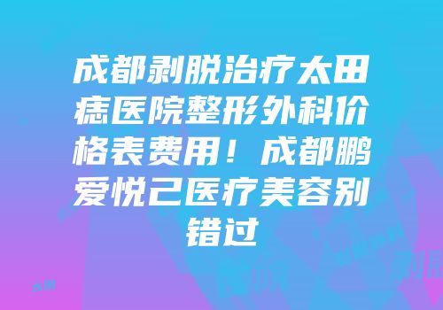 成都剥脱治疗太田痣医院整形外科价格表费用！成都鹏爱悦己医疗美容别错过