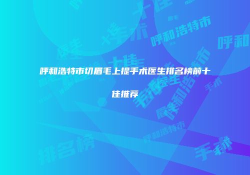 呼和浩特市切眉毛上提手术医生排名榜前十佳推荐