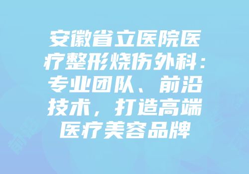 安徽省立医院医疗整形烧伤外科：专业团队、前沿技术，打造高端医疗美容品牌