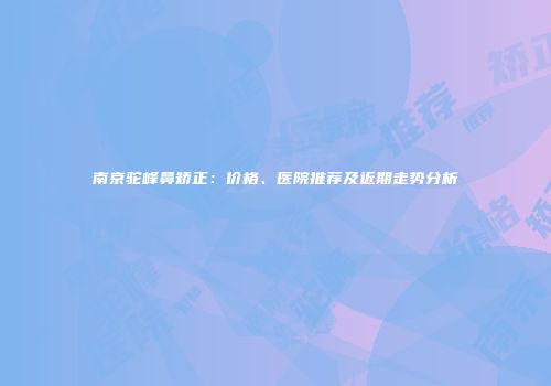 南京驼峰鼻矫正：价格、医院推荐及近期走势分析