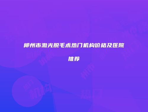 柳州市激光脱毛术热门机构价格及医院推荐