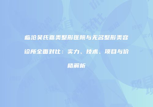 临沧吴氏嘉美整形医院与无名整形美容诊所全面对比：实力、技术、项目与价格解析