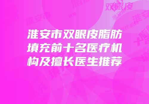 淮安市双眼皮脂肪填充前十名医疗机构及擅长医生推荐