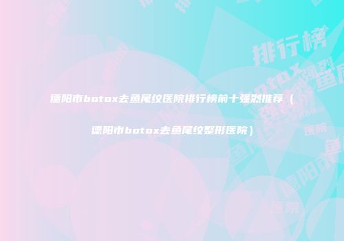 德阳市botox去鱼尾纹医院排行榜前十强烈推荐（德阳市botox去鱼尾纹整形医院）