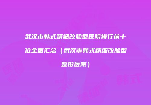 武汉市韩式精细改脸型医院排行前十位全面汇总（武汉市韩式精细改脸型整形医院）