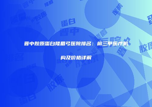 晋中胶原蛋白隆眉弓医院排名：前三甲医疗机构及价格详解