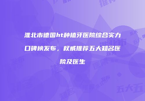 淮北市德国ht种植牙医院综合实力口碑榜发布，权威推荐五大知名医院及医生