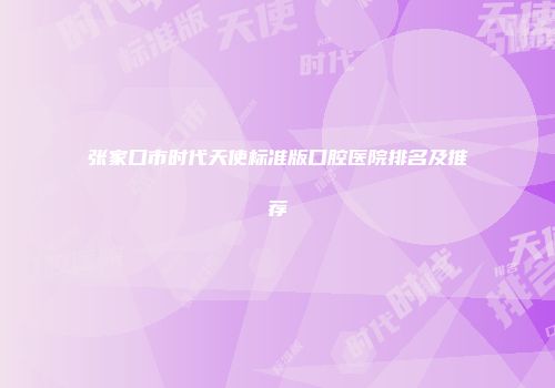 张家口市时代天使标准版口腔医院排名及推荐