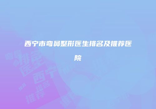 西宁市弯鼻整形医生排名及推荐医院