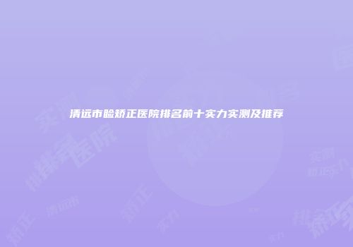 清远市睑矫正医院排名前十实力实测及推荐