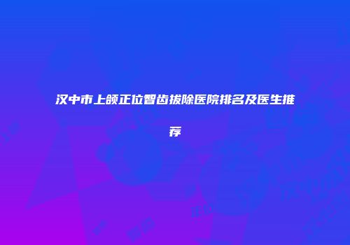 汉中市上颌正位智齿拔除医院排名及医生推荐