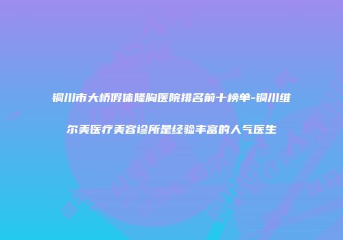 铜川市大桥假体隆胸医院排名前十榜单-铜川维尔美医疗美容诊所是经验丰富的人气医生