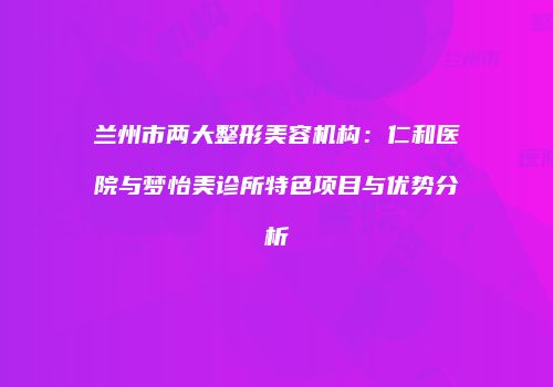 兰州市两大整形美容机构：仁和医院与梦怡美诊所特色项目与优势分析