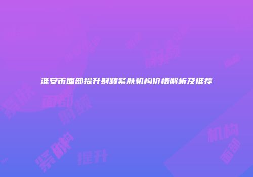 淮安市面部提升射频紧肤机构价格解析及推荐
