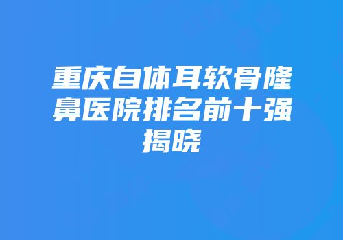 重庆自体耳软骨隆鼻医院排名前十强揭晓
