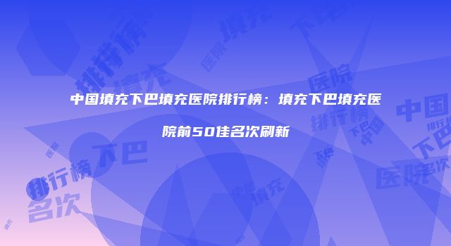 中国填充下巴填充医院排行榜：填充下巴填充医院前50佳名次刷新
