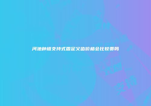 河池种植支持式固定义齿价格会比较贵吗