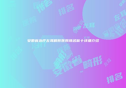 安徽省治疗左耳畸形医院排名前十详细介绍